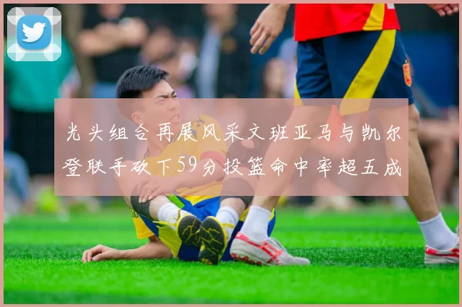 光头组合再展风采文班亚马与凯尔登联手砍下59分投篮命中率超五成