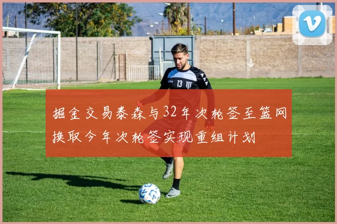 掘金交易泰森与32年次轮签至篮网换取今年次轮签实现重组计划
