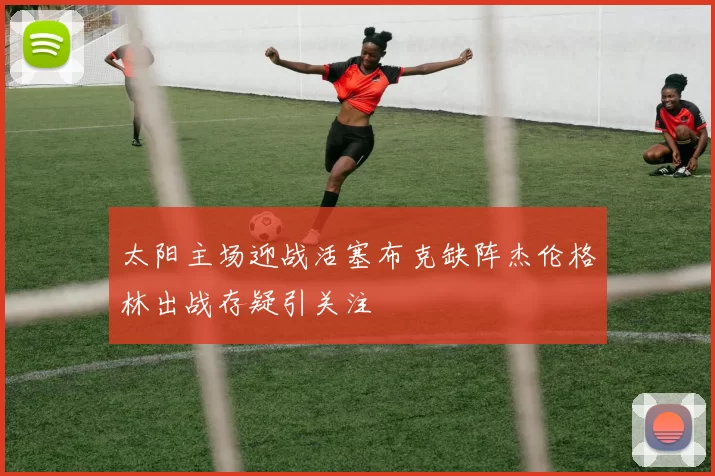太阳主场迎战活塞布克缺阵杰伦格林出战存疑引关注