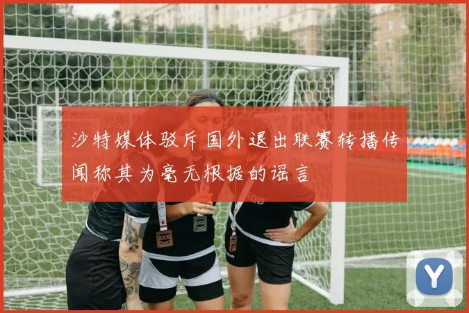 沙特媒体驳斥国外退出联赛转播传闻称其为毫无根据的谣言