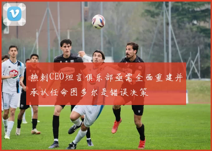 热刺CEO坦言俱乐部亟需全面重建并承认任命图多尔是错误决策