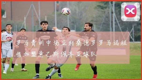 罗马青训中场亚利桑德罗罗马诺租借加盟意乙斯佩齐亚球队