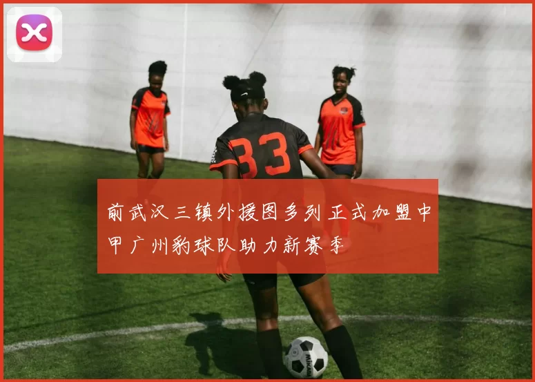 前武汉三镇外援图多列正式加盟中甲广州豹球队助力新赛季